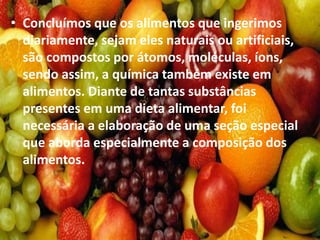 • Concluímos que os alimentos que ingerimos
diariamente, sejam eles naturais ou artificiais,
são compostos por átomos, moléculas, íons,
sendo assim, a química também existe em
alimentos. Diante de tantas substâncias
presentes em uma dieta alimentar, foi
necessária a elaboração de uma seção especial
que aborda especialmente a composição dos
alimentos.
 
