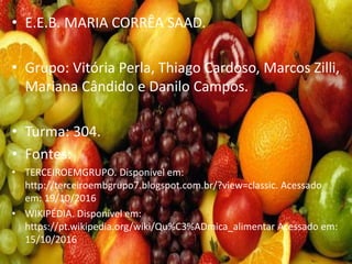 • E.E.B. MARIA CORRÊA SAAD.
• Grupo: Vitória Perla, Thiago Cardoso, Marcos Zilli,
Mariana Cândido e Danilo Campos.
• Turma: 304.
• Fontes:
• TERCEIROEMGRUPO. Disponível em:
http://terceiroembgrupo7.blogspot.com.br/?view=classic. Acessado
em: 19/10/2016
• WIKIPÉDIA. Disponível em:
https://pt.wikipedia.org/wiki/Qu%C3%ADmica_alimentar Acessado em:
15/10/2016
 