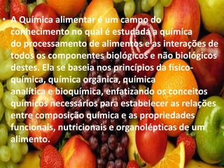 • A Química alimentar é um campo do
conhecimento no qual é estudada a química
do processamento de alimentos e as interações de
todos os componentes biológicos e não biológicos
destes. Ela se baseia nos princípios da físico-
química, química orgânica, química
analítica e bioquímica, enfatizando os conceitos
químicos necessários para estabelecer as relações
entre composição química e as propriedades
funcionais, nutricionais e organolépticas de um
alimento.
 