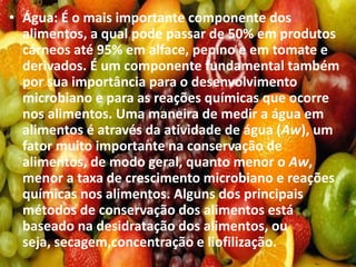 • Água: É o mais importante componente dos
alimentos, a qual pode passar de 50% em produtos
cárneos até 95% em alface, pepino e em tomate e
derivados. É um componente fundamental também
por sua importância para o desenvolvimento
microbiano e para as reações químicas que ocorre
nos alimentos. Uma maneira de medir a água em
alimentos é através da atividade de água (Aw), um
fator muito importante na conservação de
alimentos, de modo geral, quanto menor o Aw,
menor a taxa de crescimento microbiano e reações
químicas nos alimentos. Alguns dos principais
métodos de conservação dos alimentos está
baseado na desidratação dos alimentos, ou
seja, secagem,concentração e liofilização.
 