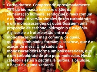 • Carboidratos: Compreende aproximadamente
75% da biomassa terrestre e 80% da
alimentação humana, sendo que o mais comum
é o amido. A versão simples de um carboidrato
é um monossacarídeo os quais possuem uma
proporção de carbono, hidrogênio e oxigênio.
A glicose e a frutose estão entre os
monossacarídeos mais comuns, os quais,
quando combinados formam a sacarose, que é o
açúcar de mesa. Uma cadeia de
monossacarídeos forma um polissacarídeo, que
é um carboidrato de alto peso molecular. Nesta
categoria estão a pectina, a quitina, a celulose,
o hagar e a goma xantana.
 