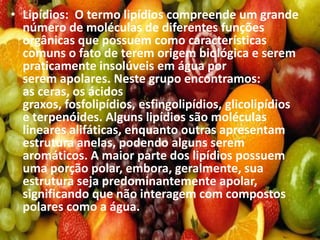 • Lipídios: O termo lipídios compreende um grande
número de moléculas de diferentes funções
orgânicas que possuem como características
comuns o fato de terem origem biológica e serem
praticamente insolúveis em água por
serem apolares. Neste grupo encontramos:
as ceras, os ácidos
graxos, fosfolipídios, esfingolipídios, glicolipídios
e terpenóides. Alguns lipídios são moléculas
lineares alifáticas, enquanto outras apresentam
estrutura anelas, podendo alguns serem
aromáticos. A maior parte dos lipídios possuem
uma porção polar, embora, geralmente, sua
estrutura seja predominantemente apolar,
significando que não interagem com compostos
polares como a água.
 