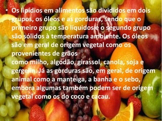 • Os lipídios em alimentos são divididos em dois
grupos, os óleos e as gorduras, sendo que o
primeiro grupo são líquidos e o segundo grupo
são sólidos à temperatura ambiente. Os óleos
são em geral de origem vegetal como os
provenientes de grãos
como milho, algodão, girassol, canola, soja e
gergelin. Já as gorduras são, em geral, de origem
animal como a manteiga, a banha e o sebo,
embora algumas também podem ser de origem
vegetal como os do coco e cacau.
 