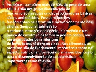 • Proteínas: compõem mais de 50% do peso de uma
célula e são um grupo diversificado de
macromoléculas cujas unidades formadoras básicas
são os aminoácidos. Possuem funções
fundamentais na estrutura e no funcionamento das
células. Seus constituintes são
o carbono, nitrogênio, oxigênio, hidrogênio e um
pouco de enxofre, elas também podem conter, mas
em quantidades bem inferiores
de ferro, cobre, fósforo ou zinco. Nos alimentos, as
proteínas são de fundamental importância tanto no
aspecto nutricional, fornecendo aminoácidos, como
para o desenvolvimento de características
importantes como textura.
 