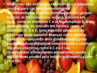 • Vitaminas: são nutrientes necessários em pequenas
porções para um bom funcionamento
do metabolismo. Elas são divididas em dois grupos
básicos: as hidrossolúveis, ou seja, solúveis em
água, como as vitaminas C e as do complexo B, e as
lipossolúveis, ou solúveis em lipídios, como as
vitaminas A, D e E. Uma ingestão adequada de
vitaminas pode prevenir doenças como anemia,
e escorbuto enquanto uma dose excessiva pode
produzir outros distúrbios como náuseas e vômitos.
Algumas vitaminas como a C e a E são
reconhecidos antioxidantes alimentares, sendo
muitas vezes usados pela indústria alimentícia com
esse fim.
 