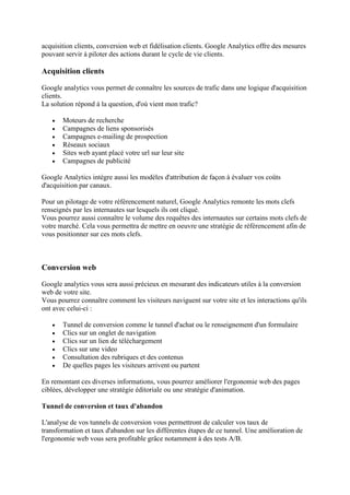 acquisition clients, conversion web et fidélisation clients. Google Analytics offre des mesures
pouvant servir à piloter des actions durant le cycle de vie clients.
Acquisition clients
Google analytics vous permet de connaître les sources de trafic dans une logique d'acquisition
clients.
La solution répond à la question, d'où vient mon trafic?
 Moteurs de recherche
 Campagnes de liens sponsorisés
 Campagnes e-mailing de prospection
 Réseaux sociaux
 Sites web ayant placé votre url sur leur site
 Campagnes de publicité
Google Analytics intègre aussi les modèles d'attribution de façon à évaluer vos coûts
d'acquisition par canaux.
Pour un pilotage de votre référencement naturel, Google Analytics remonte les mots clefs
renseignés par les internautes sur lesquels ils ont cliqué.
Vous pourrez aussi connaître le volume des requêtes des internautes sur certains mots clefs de
votre marché. Cela vous permettra de mettre en oeuvre une stratégie de référencement afin de
vous positionner sur ces mots clefs.
Conversion web
Google analytics vous sera aussi précieux en mesurant des indicateurs utiles à la conversion
web de votre site.
Vous pourrez connaître comment les visiteurs naviguent sur votre site et les interactions qu'ils
ont avec celui-ci :
 Tunnel de conversion comme le tunnel d'achat ou le renseignement d'un formulaire
 Clics sur un onglet de navigation
 Clics sur un lien de téléchargement
 Clics sur une video
 Consultation des rubriques et des contenus
 De quelles pages les visiteurs arrivent ou partent
En remontant ces diverses informations, vous pourrez améliorer l'ergonomie web des pages
ciblées, développer une stratégie éditoriale ou une stratégie d'animation.
Tunnel de conversion et taux d'abandon
L'analyse de vos tunnels de conversion vous permettront de calculer vos taux de
transformation et taux d'abandon sur les différentes étapes de ce tunnel. Une amélioration de
l'ergonomie web vous sera profitable grâce notamment à des tests A/B.
 