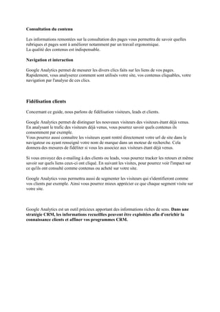 Consultation du contenu
Les informations remontées sur la consultation des pages vous permettra de savoir quelles
rubriques et pages sont à améliorer notamment par un travail ergonomique.
La qualité des contenus est indispensable.
Navigation et interaction
Google Analytics permet de mesurer les divers clics faits sur les liens de vos pages.
Rapidement, vous analyserez comment sont utilisés votre site, vos contenus cliquables, votre
navigation par l'analyse de ces clics.
Fidélisation clients
Concernant ce guide, nous parlons de fidélisation visiteurs, leads et clients.
Google Analytics permet de distinguer les nouveaux visiteurs des visiteurs étant déjà venus.
En analysant le trafic des visiteurs déjà venus, vous pourrez savoir quels contenus ils
consomment par exemple.
Vous pourrez aussi connaître les visiteurs ayant rentré directement votre url de site dans le
navigateur ou ayant renseigné votre nom de marque dans un moteur de recherche. Cela
donnera des mesures de fidéliter si vous les associez aux visiteurs étant déjà venus.
Si vous envoyez des e-mailing à des clients ou leads, vous pourrez tracker les retours et même
savoir sur quels liens ceux-ci ont cliqué. En suivant les visites, pour pourrez voir l'impact sur
ce qu'ils ont consulté comme contenus ou acheté sur votre site.
Google Analytics vous permettra aussi de segmenter les visiteurs qui s'identifieront comme
vos clients par exemple. Ainsi vous pourrez mieux apprécier ce que chaque segment visite sur
votre site.
Google Analytics est un outil précieux apportant des informations riches de sens. Dans une
stratégie CRM, les informations recueillies peuvent être exploitées afin d'enrichir la
connaissance clients et affiner vos programmes CRM.
 