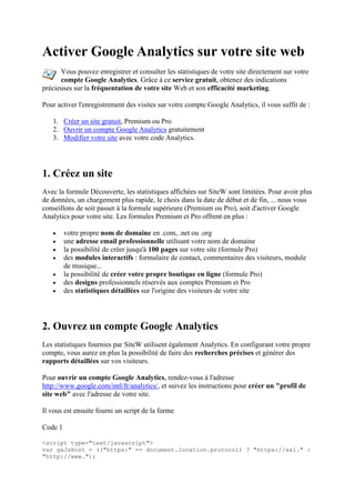 Activer Google Analytics sur votre site web
Vous pouvez enregistrer et consulter les statistiques de votre site directement sur votre
compte Google Analytics. Grâce à ce service gratuit, obtenez des indications
précieuses sur la fréquentation de votre site Web et son efficacité marketing.
Pour activer l'enregistrement des visites sur votre compte Google Analytics, il vous suffit de :
1. Créer un site gratuit, Premium ou Pro
2. Ouvrir un compte Google Analytics gratuitement
3. Modifier votre site avec votre code Analytics.
1. Créez un site
Avec la formule Découverte, les statistiques affichées sur SiteW sont limitées. Pour avoir plus
de données, un chargement plus rapide, le choix dans la date de début et de fin, ... nous vous
conseillons de soit passer à la formule supérieure (Premium ou Pro), soit d'activer Google
Analytics pour votre site. Les formules Premium et Pro offrent en plus :
 votre propre nom de domaine en .com, .net ou .org
 une adresse email professionnelle utilisant votre nom de domaine
 la possibilité de créer jusqu'à 100 pages sur votre site (formule Pro)
 des modules interactifs : formulaire de contact, commentaires des visiteurs, module
de musique...
 la possibilité de créer votre propre boutique en ligne (formule Pro)
 des designs professionnels réservés aux comptes Premium et Pro
 des statistiques détaillées sur l'origine des visiteurs de votre site
2. Ouvrez un compte Google Analytics
Les statistiques fournies par SiteW utilisent également Analytics. En configurant votre propre
compte, vous aurez en plus la possibilité de faire des recherches précises et générer des
rapports détaillées sur vos visiteurs.
Pour ouvrir un compte Google Analytics, rendez-vous à l'adresse
http://www.google.com/intl/fr/analytics/, et suivez les instructions pour créer un "profil de
site web" avec l'adresse de votre site.
Il vous est ensuite fourni un script de la forme
Code 1
<script type="text/javascript">
var gaJsHost = (("https:" == document.location.protocol) ? "https://ssl." :
"http://www.");
 