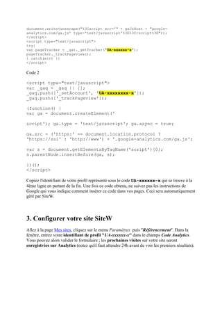document.write(unescape("%3Cscript src='" + gaJsHost + "google-
analytics.com/ga.js' type='text/javascript'%3E%3C/script%3E"));
</script>
<script type="text/javascript">
try{
var pageTracker = _gat._getTracker("UA-xxxxxx-x");
pageTracker._trackPageview();
} catch(err) {}
</script>
Code 2
<script type="text/javascript">
var _gaq = _gaq || [];
_gaq.push(['_setAccount', 'UA-xxxxxxxx-x']);
_gaq.push(['_trackPageview']);
(function() {
var ga = document.createElement('
script'); ga.type = 'text/javascript'; ga.async = true;
ga.src = ('https:' == document.location.protocol ?
'https://ssl' : 'http://www') + '.google-analytics.com/ga.js';
var s = document.getElementsByTagName('script')[0];
s.parentNode.insertBefore(ga, s);
})();
</script>
Copiez l'identifiant de votre profil représenté sous le code UA-xxxxxx-x qui se trouve à la
4ème ligne en partant de la fin. Une fois ce code obtenu, ne suivez pas les instructions de
Google qui vous indique comment insérer ce code dans vos pages. Ceci sera automatiquement
géré par SiteW.
3. Configurer votre site SiteW
Allez à la page Mes sites, cliquez sur le menu Paramètres puis "Référencement". Dans la
fenêtre, entrez votre identifiant de profil "UA-xxxxxx-x" dans le champs Code Analytics.
Vous pouvez alors valider le formulaire ; les prochaines visites sur votre site seront
enregistrées sur Analytics (notez qu'il faut attendre 24h avant de voir les premiers résultats).
 