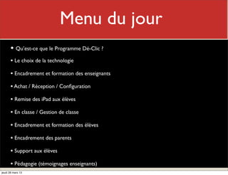 Menu du jour
                               Mon rôle
       • Qu’est-ce que le Programme Dé-Clic ?
       • Le choix de la technologie
       • Encadrement et formation des enseignants
       • Achat / Réception / Conﬁguration
       • Remise des iPad aux élèves
       • En classe / Gestion de classe
       • Encadrement et formation des élèves
       • Encadrement des parents
       • Support aux élèves
       • Pédagogie (témoignages enseignants)
jeudi 28 mars 13
 