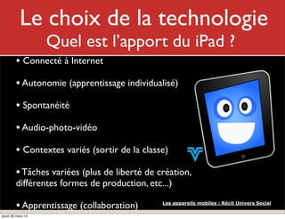 Le choixMonlarôle
                   de technologie
                   Quel est l’apport du iPad ?
        • Connecté à Internet
        • Autonomie (apprentissage individualisé)
        • Spontanéité
        • Audio-photo-vidéo
        • Contextes variés (sortir de la classe)
        • Tâches variées (plus de liberté de création,
        différentes formes de production, etc...)

        • Apprentissage (collaboration)       Les appareils mobiles : Récit Univers Social

jeudi 28 mars 13
 