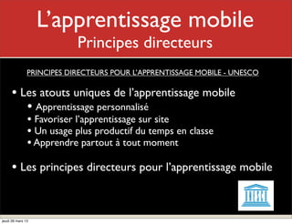 L’apprentissage mobile
                          Mon rôle
                           Principes directeurs
               PRINCIPES DIRECTEURS POUR L’APPRENTISSAGE MOBILE - UNESCO

     • Les atouts uniques de l’apprentissage mobile
        • Apprentissage personnalisé
               • Favoriser l’apprentissage sur site
               • Un usage plus productif du temps en classe
               • Apprendre partout à tout moment
     • Les principes directeurs pour l’apprentissage mobile


jeudi 28 mars 13
 
