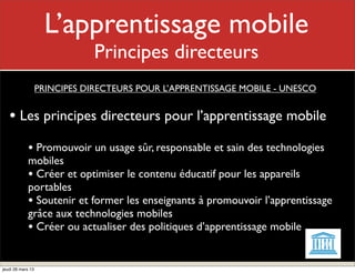 L’apprentissage mobile
                            Mon rôle
                               Principes directeurs
                   PRINCIPES DIRECTEURS POUR L’APPRENTISSAGE MOBILE - UNESCO


   • Les principes directeurs pour l’apprentissage mobile
             • Promouvoir un usage sûr, responsable et sain des technologies
             mobiles
             • Créer et optimiser le contenu éducatif pour les appareils
             portables
             • Soutenir et former les enseignants à promouvoir l’apprentissage
             grâce aux technologies mobiles
             • Créer ou actualiser des politiques d’apprentissage mobile

jeudi 28 mars 13
 