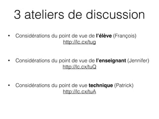 • Considérations du point de vue de l’élève (François)
http://lc.cx/tug
• Considérations du point de vue de l’enseignant (Jennifer)
http://lc.cx/tuQ
• Considérations du point de vue technique (Patrick)
http://lc.cx/tuA
3 ateliers de discussion
 