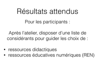 Résultats attendus
Pour les participants :
Après l’atelier, disposer d’une liste de
considérants pour guider les choix de :
• ressources didactiques
• ressources éducatives numériques (REN)
 