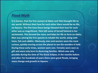 Flood Myth 
It is known, that the first contact of Akelu and Ykini brought life to 
our world. Without their love for each other there would be no life, 
no Aquora. The first time these beings showed their love for each 
other was so magnificent, Ykini left some of herself behind in her 
excitement. This formed the rivers and lakes for life to form on Akelu. 
Man was among the first species to inhabit the world, along with 
trees, fish and rabbits. Obviously, men and women were the most 
curious, quickly moving across the planet to see the wonders it held. 
During these early times, women were rare. Females were seen as 
gift and were only born to deserving families. Which was only 
possible during the time of The Great Eclipse, in the months before 
and after. For hundreds of years there were great floods, bringing 
more change and growth to Aquora. 
 