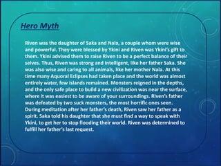 Hero Myth 
Riven was the daughter of Saka and Nala, a couple whom were wise 
and powerful. They were blessed by Ykini and Riven was Ykini’s gift to 
them. Ykini advised them to raise Riven to be a perfect balance of their 
selves. Thus, Riven was strong and intelligent, like her father Saka. She 
was also wise and caring to all animals, like her mother Nala. At this 
time many Aquoral Eclipses had taken place and the world was almost 
entirely water, few islands remained. Monsters reigned in the depths, 
and the only safe place to build a new civilization was near the surface, 
where it was easiest to be aware of your surroundings. Riven’s father 
was defeated by two suck monsters, the most horrific ones seen. 
During meditation after her father’s death, Riven saw her father as a 
spirit. Saka told his daughter that she must find a way to speak with 
Ykini, to get her to stop flooding their world. Riven was determined to 
fulfill her father’s last request. 
 