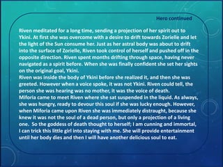 Hero continued 
Riven meditated for a long time, sending a projection of her spirit out to 
Ykini. At first she was overcome with a desire to drift towards Zorielle and let 
the light of the Sun consume her. Just as her astral body was about to drift 
into the surface of Zorielle, Riven took control of herself and pushed off in the 
opposite direction. Riven spent months drifting through space, having never 
navigated as a spirit before. When she was finally confident she set her sights 
on the original goal, Ykini. 
Riven was inside the body of Ykini before she realized it, and then she was 
greeted. However when a voice spoke, it was not Ykini. Riven could tell, the 
person she was hearing was no mother, it was the voice of death. 
Miforia came to meet Riven where she sat suspended in the liquid. As always, 
she was hungry, ready to devour this soul if she was lucky enough. However, 
when Miforia came upon Riven she was immediately distraught, because she 
knew it was not the soul of a dead person, but only a projection of a living 
one. So the goddess of death thought to herself; I am cunning and immortal, 
I can trick this little girl into staying with me. She will provide entertainment 
until her body dies and then I will have another delicious soul to eat. 
 