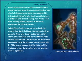 Hero continued 
Riven explained that each time Akelu and Ykini 
made love, the world Riven’s people lived on was 
slowly being drowned. Ykini was saddened by 
this but with Riven’s help, Ykini was able to have 
a different kind of relationship with Akelu. From 
then on they drifted together in harmony, 
preserving life in the Universe. 
When Riven finally returned to her body, her 
mother had died of old age. Having lost both her 
parents, Riven was deeply saddened and felt 
alone. She went back into her meditative state 
and let the sea floor consume her. Because of her 
great deeds, she did not even have to stand trial 
by Miforia, she was granted the stature of the 
Gods and to this day watches over her people, 
now as a goddess. Riven encountering Miforia 
 