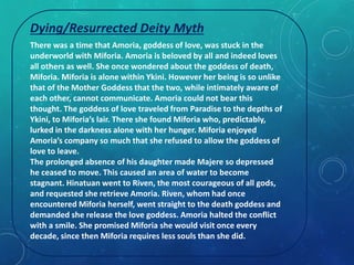 Dying/Resurrected Deity Myth 
There was a time that Amoria, goddess of love, was stuck in the 
underworld with Miforia. Amoria is beloved by all and indeed loves 
all others as well. She once wondered about the goddess of death, 
Miforia. Miforia is alone within Ykini. However her being is so unlike 
that of the Mother Goddess that the two, while intimately aware of 
each other, cannot communicate. Amoria could not bear this 
thought. The goddess of love traveled from Paradise to the depths of 
Ykini, to Miforia’s lair. There she found Miforia who, predictably, 
lurked in the darkness alone with her hunger. Miforia enjoyed 
Amoria’s company so much that she refused to allow the goddess of 
love to leave. 
The prolonged absence of his daughter made Majere so depressed 
he ceased to move. This caused an area of water to become 
stagnant. Hinatuan went to Riven, the most courageous of all gods, 
and requested she retrieve Amoria. Riven, whom had once 
encountered Miforia herself, went straight to the death goddess and 
demanded she release the love goddess. Amoria halted the conflict 
with a smile. She promised Miforia she would visit once every 
decade, since then Miforia requires less souls than she did. 
 
