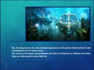 We, the Aquora are the only civilized organisms on the planet Akelu (whom is the 
embodiment of our Father God.) 
The stories of the gods and goddesses are told to all Aquora as children and often 
they are referenced in every day life. 
 