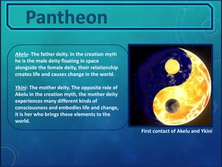 Akelu- The father deity. In the creation myth 
he is the male deity floating in space 
alongside the female deity, their relationship 
creates life and causes change in the world. 
Ykini- The mother deity. The opposite role of 
Akelu in the creation myth, the mother deity 
experiences many different kinds of 
consciousness and embodies life and change, 
it is her who brings these elements to the 
world. 
First contact of Akelu and Ykini 
 