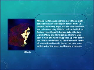 Miforia- Miforia was nothing more than a slight 
consciousness in the deepest part of Ykini. So 
deep in the watery abyss was she that she could 
see or hear nothing. Miforia could only think, at 
first only one thought, hunger. When the two 
worlds (Akelu and Ykini) collided Miforia was 
split in half, one half being pulled up with part of 
the trench she dwelled in, the other stuck in the 
aforementioned trench. Part of the trench was 
pulled out of the water and formed a volcano. 
Miforia 
 
