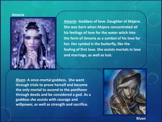 Amoria- Goddess of love. Daughter of Majere. 
She was born when Majere concentrated all 
his feelings of love for the water witch into 
the form of Amoria as a symbol of his love for 
her. Her symbol is the butterfly, like the 
feeling of first love. She assists mortals in love 
and marriage, as well as lust. 
Amoria 
Riven- A once-mortal goddess. She went 
through trials to prove herself and become 
the only mortal to ascend to the pantheon 
through deeds and be considered a god. As a 
goddess she assists with courage and 
willpower, as well as strength and sacrifice. 
Riven 
 