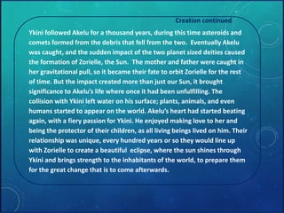 Creation continued 
Ykini followed Akelu for a thousand years, during this time asteroids and 
comets formed from the debris that fell from the two. Eventually Akelu 
was caught, and the sudden impact of the two planet sized deities caused 
the formation of Zorielle, the Sun. The mother and father were caught in 
her gravitational pull, so it became their fate to orbit Zorielle for the rest 
of time. But the impact created more than just our Sun, it brought 
significance to Akelu’s life where once it had been unfulfilling. The 
collision with Ykini left water on his surface; plants, animals, and even 
humans started to appear on the world. Akelu’s heart had started beating 
again, with a fiery passion for Ykini. He enjoyed making love to her and 
being the protector of their children, as all living beings lived on him. Their 
relationship was unique, every hundred years or so they would line up 
with Zorielle to create a beautiful eclipse, where the sun shines through 
Ykini and brings strength to the inhabitants of the world, to prepare them 
for the great change that is to come afterwards. 
 