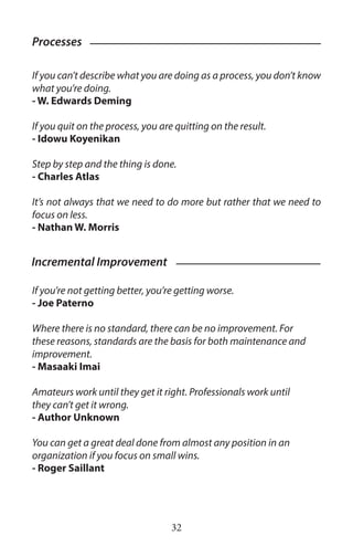 If you can’t describe what you are doing as a process, you don’t know
what you’re doing.
- W. Edwards Deming
If you quit on the process, you are quitting on the result.
- Idowu Koyenikan
Step by step and the thing is done.
- Charles Atlas
It’s not always that we need to do more but rather that we need to
focus on less.
- Nathan W. Morris
If you’re not getting better, you’re getting worse.
- Joe Paterno ￼
Where there is no standard, there can be no improvement. For
these reasons, standards are the basis for both maintenance and
improvement.
- Masaaki Imai
Amateurs work until they get it right. Professionals work until
they can’t get it wrong.
- Author Unknown
You can get a great deal done from almost any position in an
organization if you focus on small wins.
- Roger Saillant
Processes
Incremental Improvement
32
 