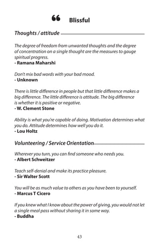 43
The degree of freedom from unwanted thoughts and the degree
of concentration on a single thought are the measures to gauge
spiritual progress.
- Ramana Maharshi
Don’t mix bad words with your bad mood.
- Unknown
There is little difference in people but that little difference makes a
big difference. The little difference is attitude. The big difference
is whether it is positive or negative.
- W. Clement Stone
Ability is what you’re capable of doing. Motivation determines what
you do. Attitude determines how well you do it.
- Lou Holtz
Wherever you turn, you can find someone who needs you.
- Albert Schweitzer
Teach self-denial and make its practice pleasure.
- Sir Walter Scott
You will be as much value to others as you have been to yourself.
- Marcus T Cicero
If you knew what I know about the power of giving, you would not let
a single meal pass without sharing it in some way.
- Buddha
Thoughts / attitude
Blissful
“
Volunteering / Service Orientation
 