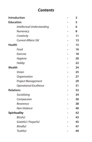 Contents
Introduction
Education
	 Intellectual Understanding
	Numeracy
	Creativity
	 Current Affairs/ GK
Health
	 Food
	Exercise
	Hygiene
	Hobby
Wealth
	 Vision
	Organisation
	 Project Management
	 Operational Excellence
Relations
	 Socializing
	Compassion
	Reverence
	 Non Violence
Spirituality
	 Blissful
	 Grateful / Prayerful
	Mindful
	Truthful
- 	 2
- 	 5
- 	 6
- 	 8
- 	 11
- 	 13
- 	 15
- 	 16
- 	 18
- 	 20
- 	 22
- 	 24
- 	 25
- 	 27
- 	 29
- 	 31
- 	 33
- 	 34
- 	 36
- 	 38
- 	 40
- 	 42
- 	 43
- 	 45
- 	 47
- 	 49
 