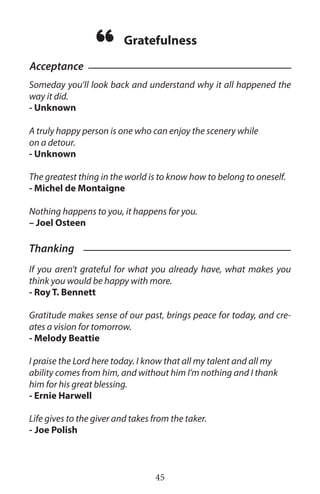 Someday you’ll look back and understand why it all happened the
way it did.
- Unknown
A truly happy person is one who can enjoy the scenery while
on a detour.
- Unknown
The greatest thing in the world is to know how to belong to oneself.
- Michel de Montaigne
Nothing happens to you, it happens for you.
– Joel Osteen
If you aren’t grateful for what you already have, what makes you
think you would be happy with more.
- Roy T. Bennett
Gratitude makes sense of our past, brings peace for today, and cre-
ates a vision for tomorrow.
- Melody Beattie
I praise the Lord here today. I know that all my talent and all my
ability comes from him, and without him I’m nothing and I thank
him for his great blessing.
- Ernie Harwell
Life gives to the giver and takes from the taker.
-  Joe Polish
45
Acceptance
Gratefulness
“
Thanking
 