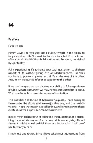 Dear friends,
Henry David Thoreau said, and I quote, “Wealth is the ability to
fully experience life.” I would like to visualize a full life as a flower
of four petals: Health,Wealth, Education, and Relations, nourished
by Spirituality.
Fully experiencing life is, then, about paying attention to all these
aspects of life - without giving in to lopsided influences. One does
not have to pursue any one part of life at the cost of the other.
And, no one feature is inferior or superior to the other.
If we can be open, we can develop our ability to fully experience
life and live a full life. What we may need are inspirations to do so.
Wise words can be a powerful source of inspiration.
This book has a collection of 320 inspiring quotes. I have arranged
them under the above said five major divisions, and their subdi-
visions. I hope that reading, recollecting, and remembering these
quotes as often as possible can help us flower.
In fact, my initial purpose of collecting the quotations and organ-
ising them in this way was for me to read them every day. Then, I
thought I might as well publish them as a book so that it will be of
use for many others.
I have just one regret. Since I have taken most quotations from
Preface
“
2
 