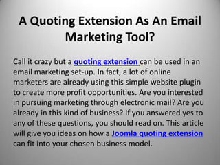 A Quoting Extension As An Email
        Marketing Tool?
Call it crazy but a quoting extension can be used in an
email marketing set-up. In fact, a lot of online
marketers are already using this simple website plugin
to create more profit opportunities. Are you interested
in pursuing marketing through electronic mail? Are you
already in this kind of business? If you answered yes to
any of these questions, you should read on. This article
will give you ideas on how a Joomla quoting extension
can fit into your chosen business model.
 
