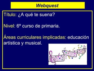 Título:   ¿A qué te suena? Nivel:   6º curso de primaria. Áreas curriculares implicadas:   educación artística y musical.  Webquest  