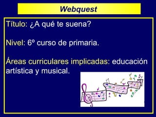 Título:   ¿A qué te suena? Nivel:   6º curso de primaria. Áreas curriculares implicadas:   educación artística y musical.  Webquest  
