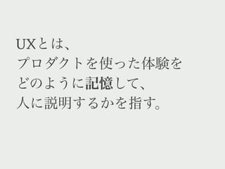 UXとは、
プロダクトを使った体験を
どのように記憶して、
他の人へ語るかを指す。
 