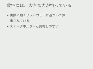 数字には、大きな力が宿っている

実際に動くソフトウェアに基づいて算
出されている
ステークホルダーと共有しやすい
 