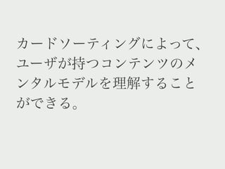 カードソーティングによって、
ユーザが持つコンテンツのメ
ンタルモデルを理解すること
ができる。
 