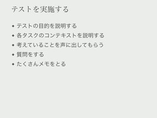 テストを実施する

テストの目的を説明する
各タスクのコンテキストを説明する
考えていることを声に出してもらう
質問をする
たくさんメモをとる
 