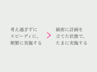 >
考え過ぎずに        綿密に計画を
スピーディに、       立てた状態で、
頻繁に実施する       たまに実施する
 