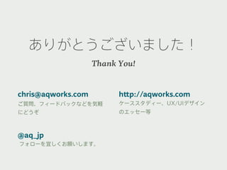 ありがとうございました！
                    Thank You!


chris@aqworks.com         http://aqworks.com
ご質問、フィードバックなどを気軽          ケーススタディー、UX/UIデザイン
にどうぞ                      のエッセー等



@aq_jp
フォローを宜しくお願いします。
 