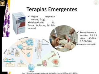 Terapias Emergentes
Kipps T. Chronic lymphocytic leukaemia. Nat Rev Dis Primers. 2017 Jan 19; 3: 16096.
 Mejora respuesta
inmune, [Ig]
Mielotoxicidad , Sd.
Tumor Doloroso, Sd. lisis
tumoral
 Potencialmente
curativo. PLE / 5
años: 40-50%.
S.G 50-70%
Inmunosupresión
 