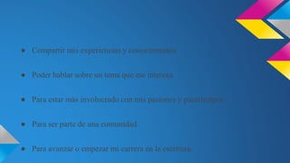 ● Compartir mis experiencias y conocimientos.
● Poder hablar sobre un tema que me interesa.
● Para estar más involucrado con mis pasiones y pasatiempos.
● Para ser parte de una comunidad.
● Para avanzar o empezar mi carrera en la escritura.
 