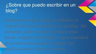¿Sobre que puedo escribir en un
blog?
Realmente no hay temas prohibidos ni
complicados para publicar en un blog. Sin
embargo, saber escoger un buen tema
puede asegurar que tengas a gran cantidad
de lectores interesados en seguir tus
publicaciones y hacerlo exitoso.
 
