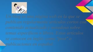 Un blog es una página web en la que se
publican regularmente artículos cortos con
contenido actualizado y novedoso sobre
temas específicos o libres. Estos artículos
se conocen en inglés como "post" o
publicaciones en español.
 