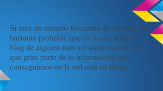Si eres un usuario frecuente de internet, es
bastante probable que ya hayas leído el
blog de alguien más sin darte cuenta, ya
que gran parte de la información que
conseguimos en la red está en blogs.
 