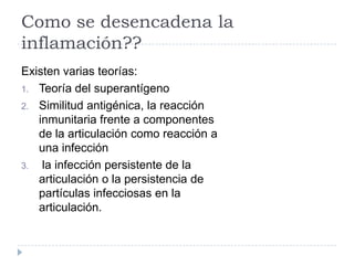 Como se desencadena la inflamación??Existen varias teorías:Teoría del superantígenoSimilitud antigénica, la reacción inmunitaria frente a componentes de la articulación como reacción a una infección  la infección persistente de la articulación o la persistencia de partículas infecciosas en la articulación.