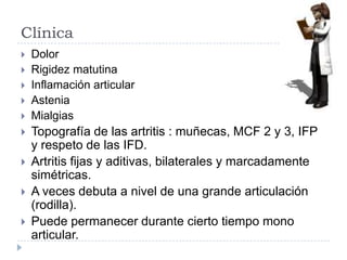 Clínica DolorRigidez matutinaInflamación articularAsteniaMialgiasTopografía de las artritis : muñecas, MCF 2 y 3, IFP y respeto de las IFD.Artritis fijas y aditivas, bilaterales y marcadamente simétricas.A veces debuta a nivel de una grande articulación (rodilla).Puede permanecer durante cierto tiempo mono articular.